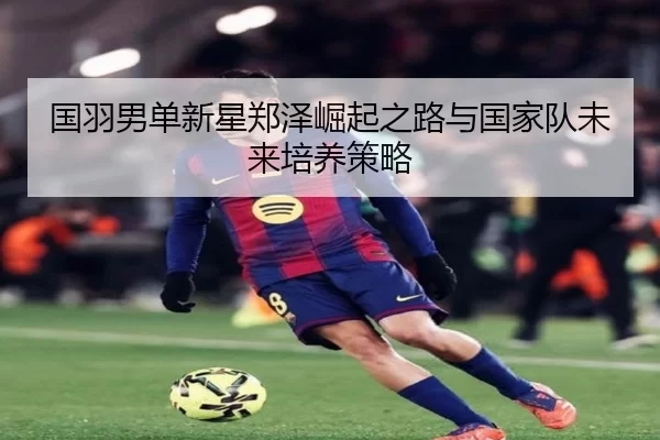国羽男单新星郑泽崛起之路与国家队未来培养策略