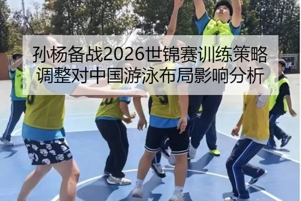 孙杨备战2026世锦赛训练策略调整对中国游泳布局影响分析